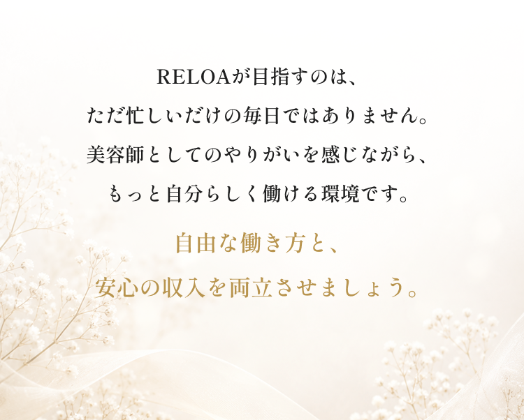 RELOAが目指すのは、ただ忙しいだけの毎日ではありません。美容師としてのやりがいを感じながら、もっと自分らしく働ける環境です。自由な働き方と、安心の収入を両立させましょう。