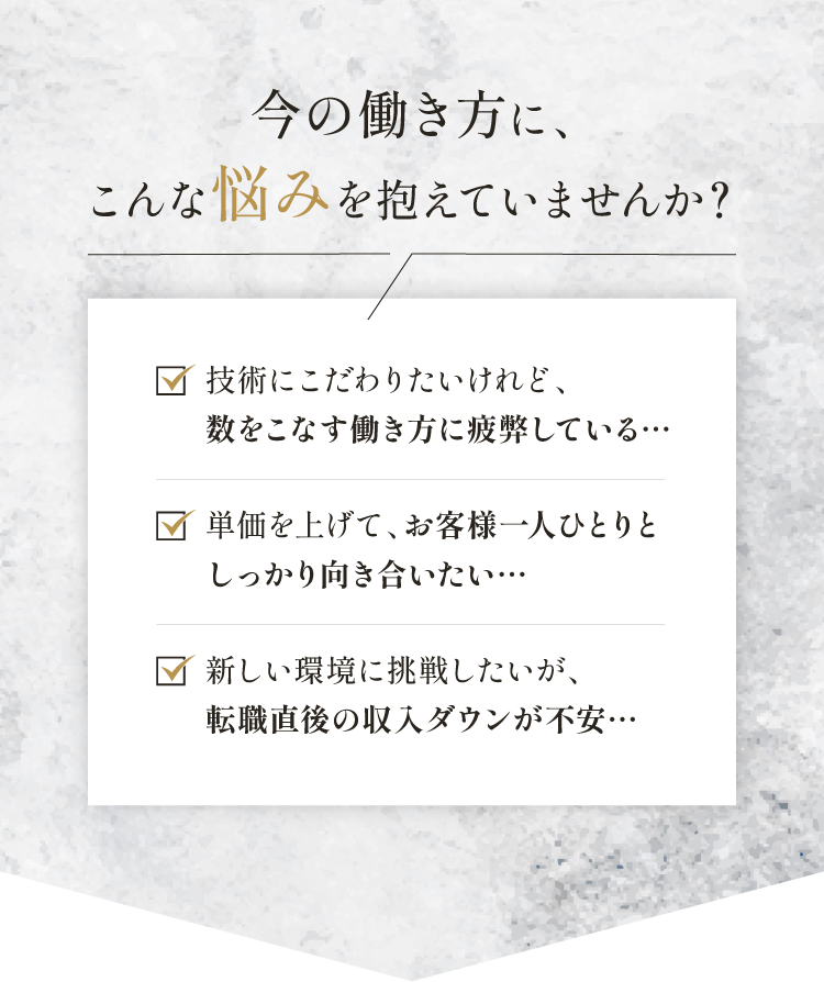 今の働き方に、こんな悩みを抱えていませんか？技術にこだわりたいけれど、数をこなす働き方に疲弊している…。単価を上げて、お客様一人ひとりとしっかり向き合いたい…。新しい環境に挑戦したいが、転職直後の収入ダウンが不安…。